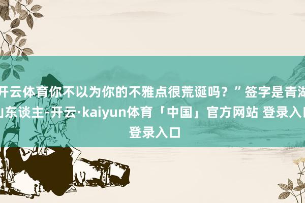 开云体育你不以为你的不雅点很荒诞吗？”签字是青湖山东谈主-开云·kaiyun体育「中国」官方网站 登录入口