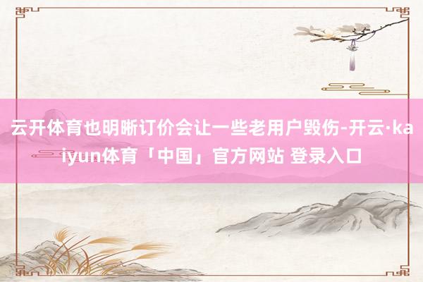云开体育也明晰订价会让一些老用户毁伤-开云·kaiyun体育「中国」官方网站 登录入口