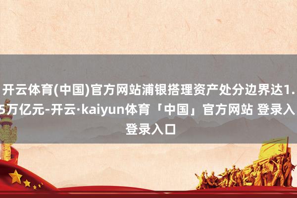 开云体育(中国)官方网站浦银搭理资产处分边界达1.45万亿元-开云·kaiyun体育「中国」官方网站 登录入口