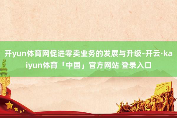 开yun体育网促进零卖业务的发展与升级-开云·kaiyun体育「中国」官方网站 登录入口