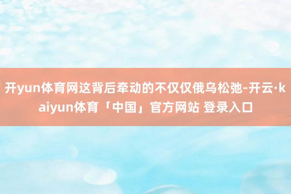 开yun体育网这背后牵动的不仅仅俄乌松弛-开云·kaiyun体育「中国」官方网站 登录入口
