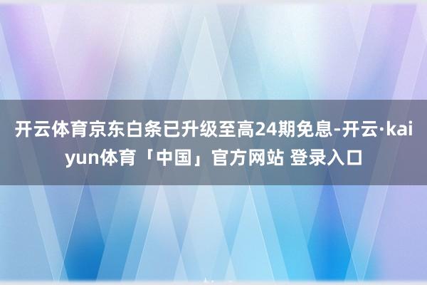 开云体育京东白条已升级至高24期免息-开云·kaiyun体育「中国」官方网站 登录入口