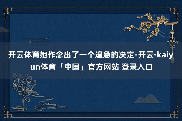 开云体育她作念出了一个遑急的决定-开云·kaiyun体育「中国」官方网站 登录入口