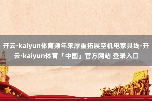 开云·kaiyun体育频年来厚重拓展至机电家具线-开云·kaiyun体育「中国」官方网站 登录入口