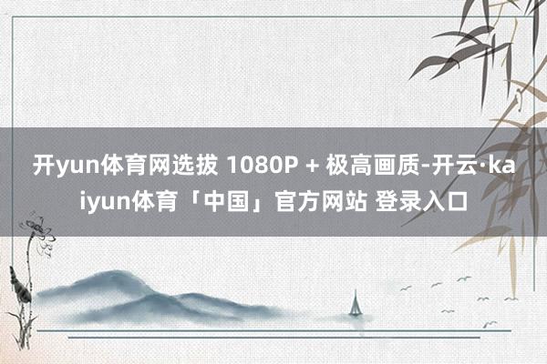开yun体育网选拔 1080P + 极高画质-开云·kaiyun体育「中国」官方网站 登录入口