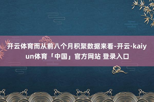 开云体育而从前八个月积聚数据来看-开云·kaiyun体育「中国」官方网站 登录入口