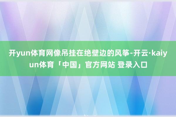 开yun体育网像吊挂在绝壁边的风筝-开云·kaiyun体育「中国」官方网站 登录入口