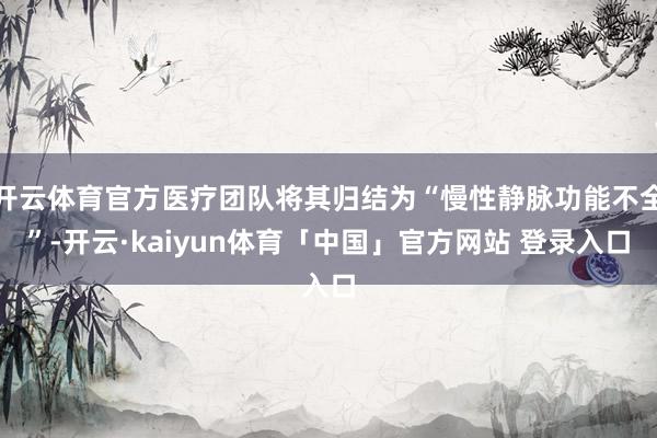 开云体育官方医疗团队将其归结为“慢性静脉功能不全”-开云·kaiyun体育「中国」官方网站 登录入口