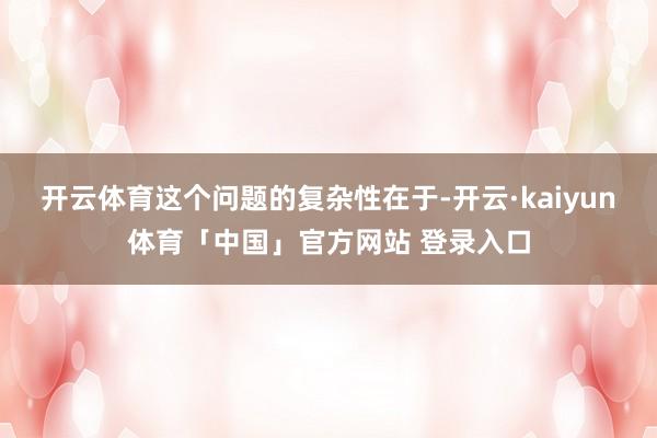 开云体育这个问题的复杂性在于-开云·kaiyun体育「中国」官方网站 登录入口