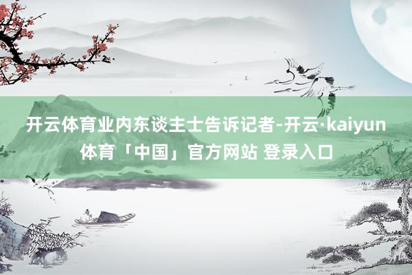 开云体育业内东谈主士告诉记者-开云·kaiyun体育「中国」官方网站 登录入口