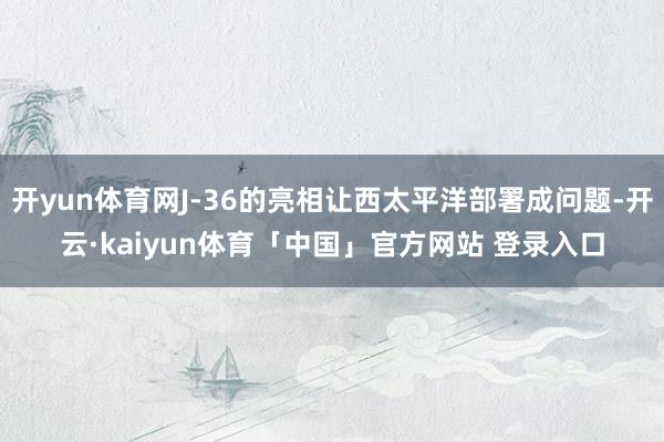 开yun体育网J-36的亮相让西太平洋部署成问题-开云·kaiyun体育「中国」官方网站 登录入口
