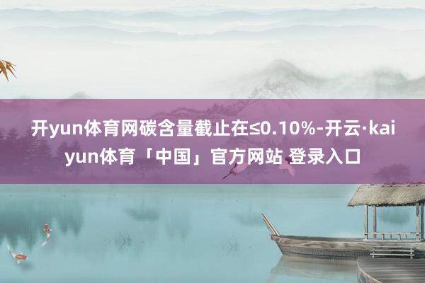 开yun体育网碳含量截止在≤0.10%-开云·kaiyun体育「中国」官方网站 登录入口