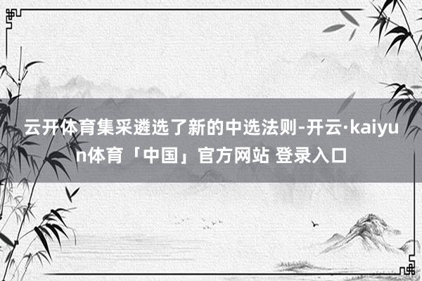 云开体育集采遴选了新的中选法则-开云·kaiyun体育「中国」官方网站 登录入口