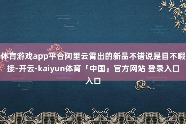 体育游戏app平台阿里云霄出的新品不错说是目不暇接-开云·kaiyun体育「中国」官方网站 登录入口