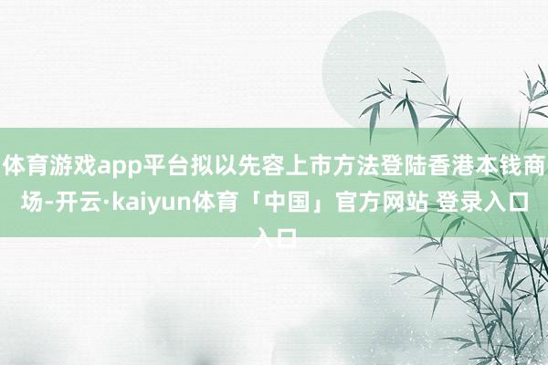 体育游戏app平台拟以先容上市方法登陆香港本钱商场-开云·kaiyun体育「中国」官方网站 登录入口