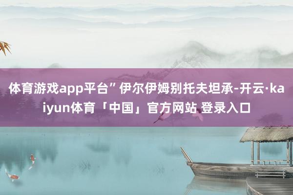 体育游戏app平台”伊尔伊姆别托夫坦承-开云·kaiyun体育「中国」官方网站 登录入口