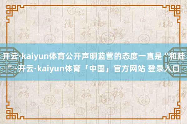 开云·kaiyun体育公开声明蓝营的态度一直是“和陆”-开云·kaiyun体育「中国」官方网站 登录入口