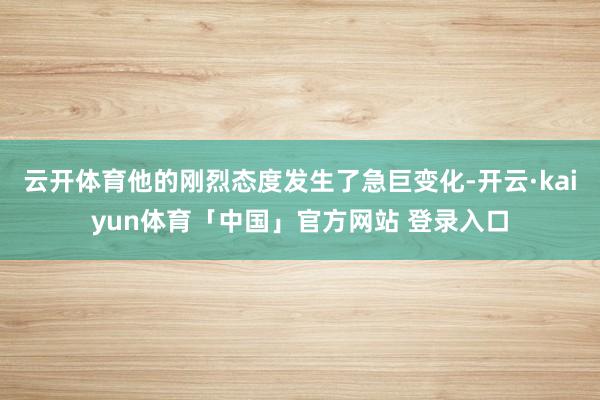 云开体育他的刚烈态度发生了急巨变化-开云·kaiyun体育「中国」官方网站 登录入口