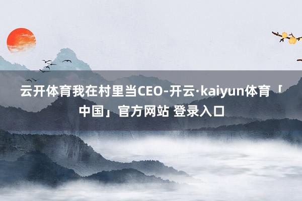 云开体育我在村里当CEO-开云·kaiyun体育「中国」官方网站 登录入口