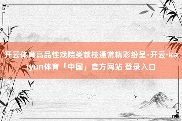 开云体育高品性戏院类献技通常精彩纷呈-开云·kaiyun体育「中国」官方网站 登录入口