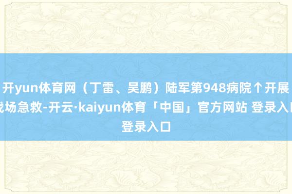 开yun体育网（丁雷、吴鹏）陆军第948病院↑开展战场急救-开云·kaiyun体育「中国」官方网站 登录入口