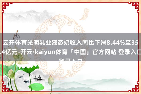 云开体育光明乳业液态奶收入同比下滑8.44%至35.4亿元-开云·kaiyun体育「中国」官方网站 登录入口