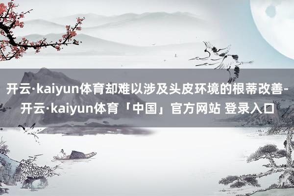 开云·kaiyun体育却难以涉及头皮环境的根蒂改善-开云·kaiyun体育「中国」官方网站 登录入口