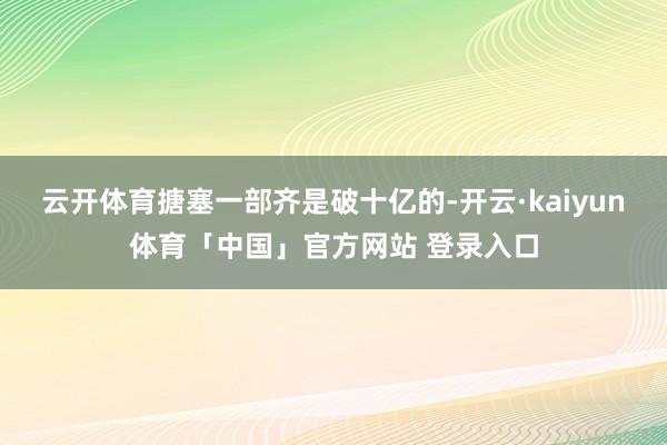 云开体育搪塞一部齐是破十亿的-开云·kaiyun体育「中国」官方网站 登录入口