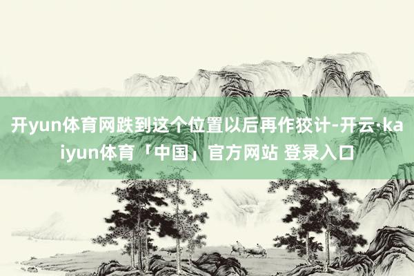 开yun体育网跌到这个位置以后再作狡计-开云·kaiyun体育「中国」官方网站 登录入口