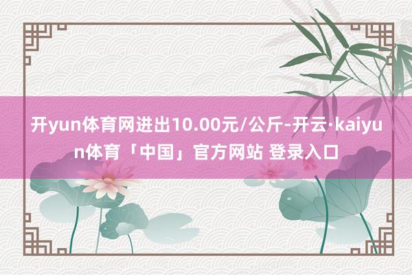 开yun体育网进出10.00元/公斤-开云·kaiyun体育「中国」官方网站 登录入口