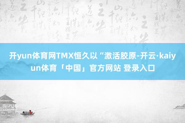 开yun体育网TMX恒久以“激活胶原-开云·kaiyun体育「中国」官方网站 登录入口