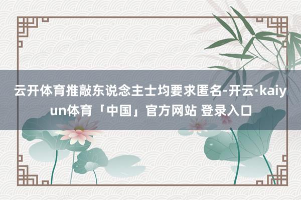 云开体育推敲东说念主士均要求匿名-开云·kaiyun体育「中国」官方网站 登录入口