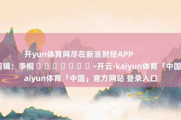 开yun体育网尽在新浪财经APP            						背负剪辑：李桐 							-开云·kaiyun体育「中国」官方网站 登录入口