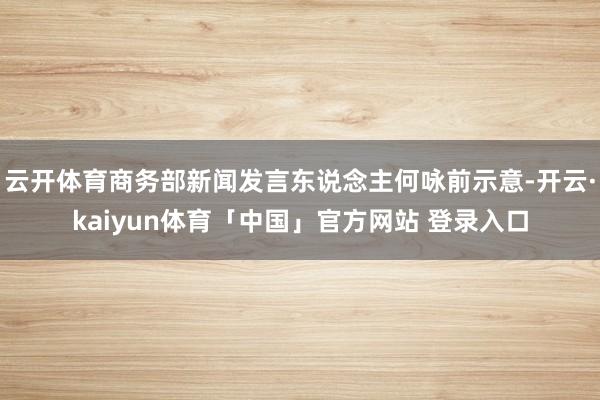 云开体育商务部新闻发言东说念主何咏前示意-开云·kaiyun体育「中国」官方网站 登录入口