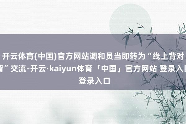 开云体育(中国)官方网站调和员当即转为“线上背对背”交流-开云·kaiyun体育「中国」官方网站 登录入口