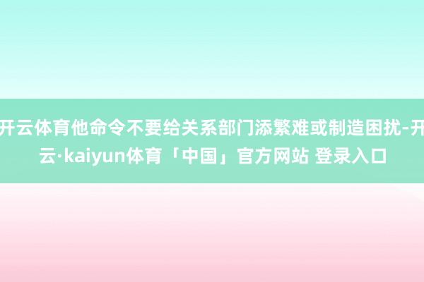 开云体育他命令不要给关系部门添繁难或制造困扰-开云·kaiyun体育「中国」官方网站 登录入口