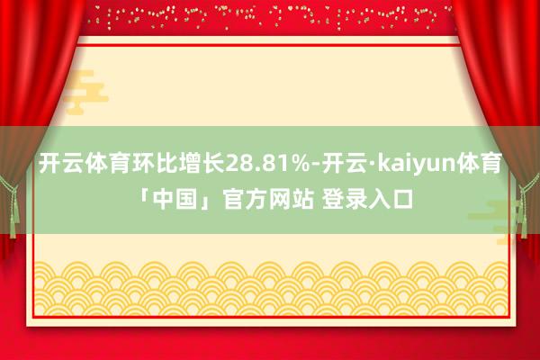 开云体育环比增长28.81%-开云·kaiyun体育「中国」官方网站 登录入口