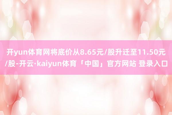 开yun体育网将底价从8.65元/股升迁至11.50元/股-开云·kaiyun体育「中国」官方网站 登录入口