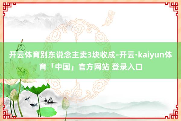 开云体育别东说念主卖3块收成-开云·kaiyun体育「中国」官方网站 登录入口
