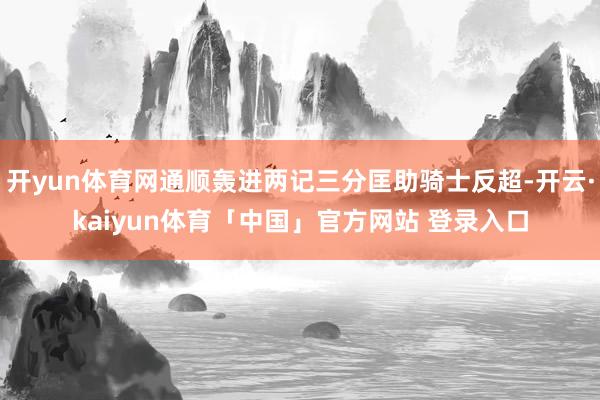 开yun体育网通顺轰进两记三分匡助骑士反超-开云·kaiyun体育「中国」官方网站 登录入口