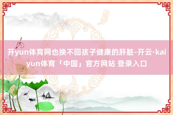 开yun体育网也换不回孩子健康的肝脏-开云·kaiyun体育「中国」官方网站 登录入口
